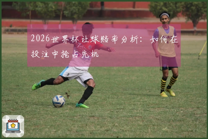 2026世界杯让球赔率分析：如何在投注中抢占先机