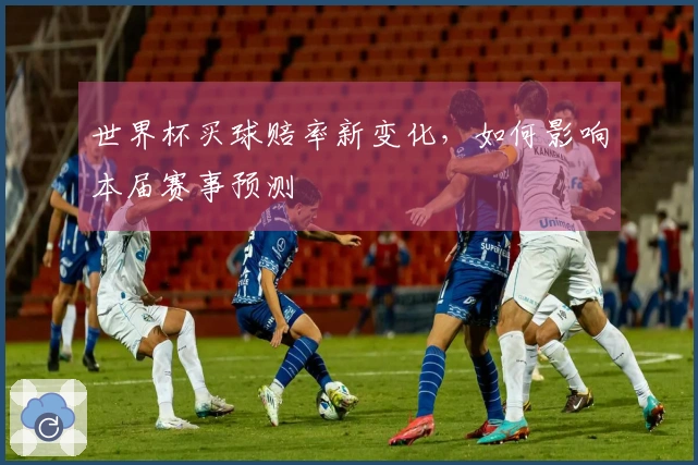 世界杯买球赔率新变化，如何影响本届赛事预测