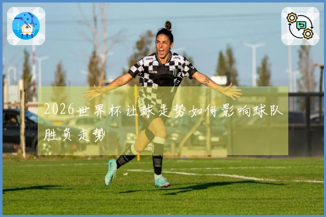 2026世界杯让球走势如何影响球队胜负走势